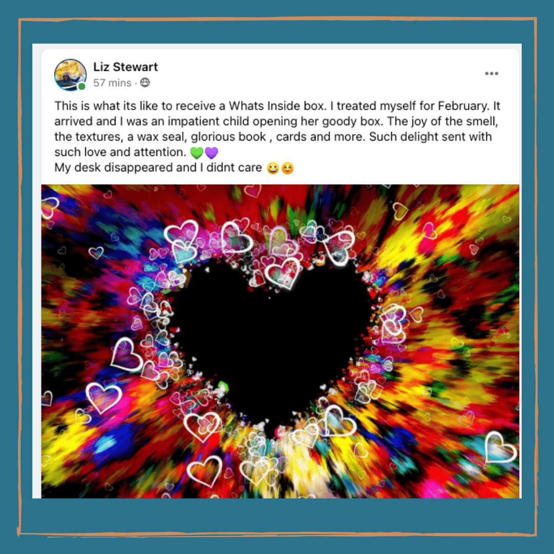 What's Inside testimonial - Liz “It arrived and I was an impatient child opening her goody box. The joy of the smell, the textures, a wax seal, glorious book, cards and more. Such delight sent with such love and attention. My desk disappeared and I didn't care."